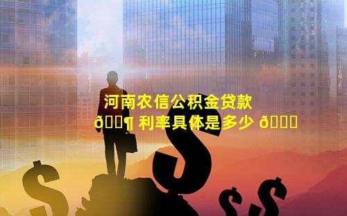 河南农信公积金贷款 🐶 利率具体是多少 🐟